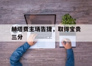 乐鱼体育官网优惠-赫塔费主场告捷，取得宝贵三分的简单介绍